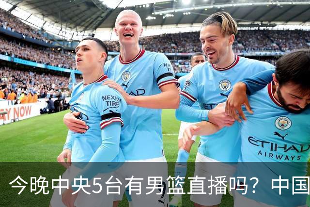 今晚中央5台有男篮直播吗？中国男篮VS格鲁吉亚直播在哪看？