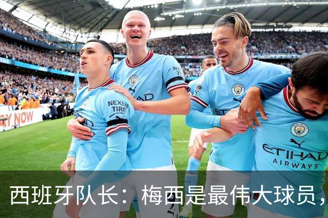 西班牙队长：梅西是最伟大球员，但阿根廷不只他一人 决赛前双方互表最高敬意